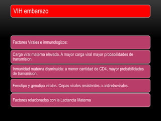 Factores Virales e inmunologicos:
Carga viral materna elevada. A mayor carga viral mayor probabilidades de
transmision.
Inmunidad materna disminuida: a menor cantidad de CD4, mayor probabilidades
de transmision.
Fenotipo y genotipo virales. Cepas virales resistentes a antiretrovirales.
Factores relacionados con la Lactancia Materna
VIH embarazo
 
