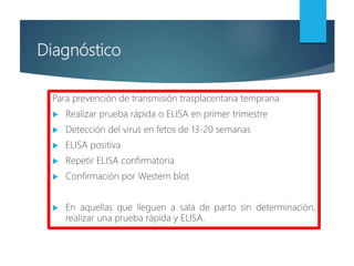 Diagnóstico
Para prevención de transmisión trasplacentaria temprana
 Realizar prueba rápida o ELISA en primer trimestre
 Detección del virus en fetos de 13-20 semanas
 ELISA positiva
 Repetir ELISA confirmatoria
 Confirmación por Western blot
 En aquellas que lleguen a sala de parto sin determinación,
realizar una prueba rápida y ELISA.
 