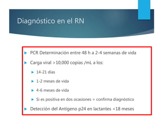 Diagnóstico en el RN
 PCR Determinación entre 48 h a 2-4 semanas de vida
 Carga viral >10,000 copias /mL a los:
 14-21 días
 1-2 meses de vida
 4-6 meses de vida
 Si es positiva en dos ocasiones = confirma diagnóstico
 Detección del Antígeno p24 en lactantes <18 meses
 