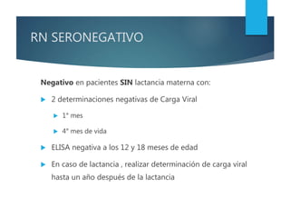 RN SERONEGATIVO
Negativo en pacientes SIN lactancia materna con:
 2 determinaciones negativas de Carga Viral
 1° mes
 4° mes de vida
 ELISA negativa a los 12 y 18 meses de edad
 En caso de lactancia , realizar determinación de carga viral
hasta un año después de la lactancia
 