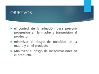 OBJETIVOS
 el control de la infección para prevenir
progresión en la madre y transmisión al
producto
 minimizar el riesgo de toxicidad en la
madre y en el producto
 Minimizar el riesgo de malformaciones en
el producto.
 