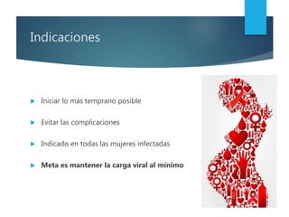 Indicaciones
 Iniciar lo más temprano posible
 Evitar las complicaciones
 Indicado en todas las mujeres infectadas
 Meta es mantener la carga viral al mínimo
 