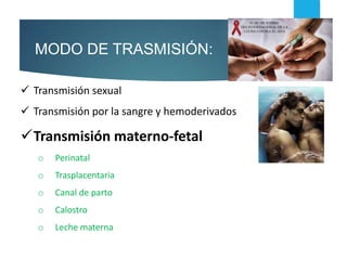  Transmisión sexual
 Transmisión por la sangre y hemoderivados
Transmisión materno-fetal
o Perinatal
o Trasplacentaria
o Canal de parto
o Calostro
o Leche materna
MODO DE TRASMISIÓN:
 