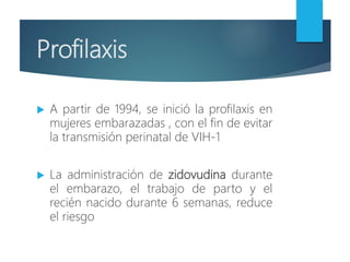 Profilaxis
 A partir de 1994, se inició la profilaxis en
mujeres embarazadas , con el fin de evitar
la transmisión perinatal de VIH-1
 La administración de zidovudina durante
el embarazo, el trabajo de parto y el
recién nacido durante 6 semanas, reduce
el riesgo
 