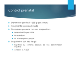 Control prenatal
 Incremento ponderal >166 gr por semana
 Crecimiento uterino adecuado
 En mujeres que no se conocen seropositivas:
 Determinación por ELISA
 Prueba rápida
 Lo más temprano posible
 En pacientes con alto riesgo:
 Repetirse 12 semanas después de una determinación
negativa
 Antes de la 36 SDG
 