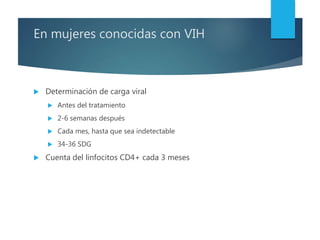 En mujeres conocidas con VIH
 Determinación de carga viral
 Antes del tratamiento
 2-6 semanas después
 Cada mes, hasta que sea indetectable
 34-36 SDG
 Cuenta del linfocitos CD4+ cada 3 meses
 
