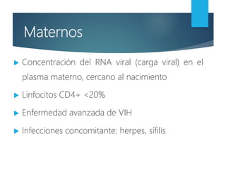 Maternos
 Concentración del RNA viral (carga viral) en el
plasma materno, cercano al nacimiento
 Linfocitos CD4+ <20%
 Enfermedad avanzada de VIH
 Infecciones concomitante: herpes, sífilis
 