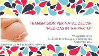 Yen Gonzalez Reyes
Residente de Ginecologia y Obstetricia CES
Septiembre 2016
Asesor: Dra LuzAndrea Rozo G.O HGM- CES
TRANSMISION PERINATAL DELVIH
“MEDIDAS INTRA-PARTO”
 