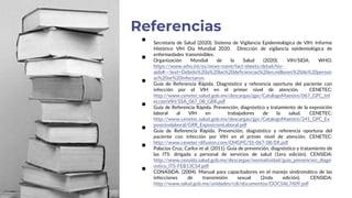 • Secretaría de Salud (2020). Sistema de Vigilancia Epidemiológica de VIH: Informe
Histórico VIH Día Mundial 2020. Dirección de vigilancia epidemiológica de
enfermedades transmisibles.
• Organización Mundial de la Salud (2020). VIH/SIDA. WHO:
https://www.who.int/es/news-room/fact-sheets/detail/hiv-
aids#:~:text=Debido%20a%20las%20deficiencias%20en,millones%20de%20person
as%20se%20infectaron.
• Guía de Referencia Rápida. Diagnóstico y referencia oportuna del paciente con
infección por el VIH en el primer nivel de atención. CENETEC:
http://www.cenetec.salud.gob.mx/descargas/gpc/CatalogoMaestro/067_GPC_Inf
eccionVIH/SSA_067_08_GRR.pdf
• Guía de Referencia Rápida. Prevención, diagnóstico y tratamiento de la exposición
laboral al VIH en trabajadores de la salud. CENETEC:
http://www.cenetec.salud.gob.mx/descargas/gpc/CatalogoMaestro/241_GPC_Ex
posicionlaboral/GRR_ExposicionLaboral.pdf
• Guía de Referencia Rápida. Prevención, diagnóstico y referencia oportuna del
paciente con infección por VIH en el primer nivel de atención. CENETEC:
http://www.cenetec-difusion.com/CMGPC/SS-067-08/ER.pdf
• Palacios Cruz, Carlos et al. (2011). Guía de prevención, diagnóstico y tratamiento de
las ITS: dirigada a personal de servicios de salud (1era edición). CENSIDA:
http://www.censida.salud.gob.mx/descargas/normatividad/guia_prevencion_diagn
ostico_ITS-FEB13CS4.pdf
• CONASIDA. (2004). Manual para capacitadores en el manejo sindromático de las
infecciones de transmisión sexual (2nda edición). CENSIDA:
http://www.salud.gob.mx/unidades/cdi/documentos/DOCSAL7609.pdf
Referencias
 