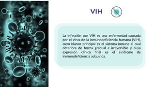 La infección por VIH es una enfermedad causada
por el virus de la inmunodeficiencia humana (VIH),
cuyo blanco principal es el sistema inmune al cual
deteriora de forma gradual e irreversible y cuya
expresión clínica final es el síndrome de
inmunodeficiencia adquirida.
VIH
 