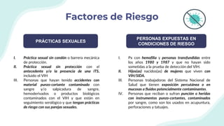 Factores de Riesgo
PRÁCTICAS SEXUALES
PERSONAS EXPUESTAS EN
CONDICIONES DE RIESGO
I. Práctica sexual sin condón o barrera mecánica
de protección.
II. Práctica sexual sin protección con el
antecedente y/o la presencia de una ITS,
incluido el VIH
III. Personas que hayan tenido accidentes con
material punzo-cortante contaminado con
sangre y/o salpicadura de sangre,
hemoderivados o productos biológicos
contaminados con el VIH y que están en
seguimiento serológico y que tengan prácticas
de riesgo con sus parejas sexuales.
I. Px con hemofilia y personas transfundidas entre
los años 1980 y 1987 y que no hayan sido
sometidas a la prueba de detección del VIH.
II. Hijos(as) nacidos(as) de mujeres que viven con
VIH/SIDA.
III. Personas trabajadoras del Sistema Nacional de
Salud que tienen exposición percutánea o en
mucosas a fluidos potencialmente contaminantes.
IV. Personas que reciban o sufran punción o heridas
con instrumentos punzo-cortantes, contaminados
por sangre, como son los usados en acupuntura,
perforaciones y tatuajes.
 