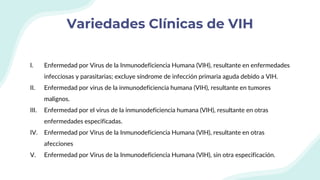 Variedades Clínicas de VIH
I. Enfermedad por Virus de la Inmunodeficiencia Humana (VIH), resultante en enfermedades
infecciosas y parasitarias; excluye síndrome de infección primaria aguda debido a VIH.
II. Enfermedad por virus de la inmunodeficiencia humana (VIH), resultante en tumores
malignos.
III. Enfermedad por el virus de la inmunodeficiencia humana (VIH), resultante en otras
enfermedades especificadas.
IV. Enfermedad por Virus de la Inmunodeficiencia Humana (VIH), resultante en otras
afecciones
V. Enfermedad por Virus de la Inmunodeficiencia Humana (VIH), sin otra especificación.
 