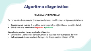 Algoritmo diagnóstico
PRUEBAS EN PARALELO
Se corren simultáneamente dos pruebas basadas en diferentes antígenos/plataforma
• Se recomienda cuando se utiliza sangre completa obtenida por punción digital.
• Resultados son Verdaderos negativos o positivos.
Cuando dos pruebas tienen resultados diferentes:
• Discordante ( periodo de seroconversión o estadios muy avanzados de VIH)
• Indeterminado (en ausencia de factores de riesgo o datos clínicos x VIH)
 