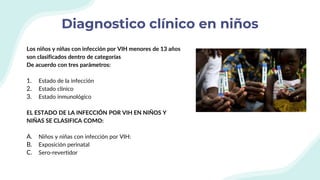 Diagnostico clínico en niños
Los niños y niñas con infección por VIH menores de 13 años
son clasificados dentro de categorías
De acuerdo con tres parámetros:
1. Estado de la infección
2. Estado clínico
3. Estado inmunológico
EL ESTADO DE LA INFECCIÓN POR VIH EN NIÑOS Y
NIÑAS SE CLASIFICA COMO:
A. Niños y niñas con infección por VIH:
B. Exposición perinatal
C. Sero-revertidor
 