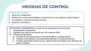 MEDIDAS DE CONTROL
MEDIDAS DE CONTROL
1. Detección y Diagnóstico
2. Notificación, estudio epidemiológico y seguimiento de casos (vigilancia epidemiológica)
3. Investigación y seguimiento de los contactos
4. Atención y tratamiento
DETECCIÓN Y DIÁGNÓSTICO a través de los siguientes procedimientos:
I. Antecedentes de exposición
II. Satisfacer los criterios de infección por VIH o caso de SIDA
III. Estudios de laboratorio
a) Pruebas de Tamizaje (ensayos inmunoenzimáticos, pruebas rápidas)
b) Pruebas confirmatorias ( inmunoelectrotransferecia, inmunofluorescencia)
c) Pruebas específicas (cultivo de virus, determinación de antígeno viral, detección de
ácidos nucleicos)
 