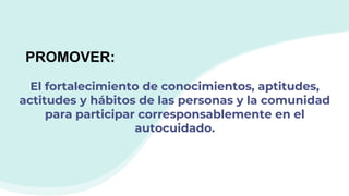 El fortalecimiento de conocimientos, aptitudes,
actitudes y hábitos de las personas y la comunidad
para participar corresponsablemente en el
autocuidado.
PROMOVER:
 