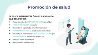 Promoción de salud
SE BUSCA IMPLEMENTAR ÉNFASIS A NIVEL LOCAL
QUE COMPRENDA:
● Prestar servicios de ATENCIÓN INTEGRAL de calidad
● MANEJO DE RIESGOS personales
● Desarrollo de capacidad y competencia en salud
● PARTICIPACIÓN SOCIAL para la acción comunitaria
● Desarrollo de acciones que COMBATAN EL ESTIGMA y la
DISCRIMINACIÓN relacionada al VIH/SIDA
● Abogacía intra e intersectorial
● Mercadotecnia social en salud
 