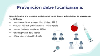 Prevención debe focalizarse a:
Debe de focalizarse al segmento poblacional en mayor riesgo y vulnerabilidad por sus prácticas
y/o contextos:
● Hombres que tienen sexo con otros hombres (HSH)
● Trabajadoras y trabajadores del sexo comercial (TSC)
● Usuarios de drogas inyectables (UDI’s)
● Personas privadas de su libertad
● Niñas y niños en situación de calle
 