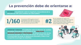 La prevención debe de orientarse a:
INFORMAR a la población sobre la magnitud y trascendencia de la
infección por VIH como problema de salud pública
DAR A CONOCER a la población las VÍAS Y MECANISMOS DE
TRANSMISIÓN, formas de PREVENCIÓN y servicios de información,
DETECCIÓN OPORTUNA y ATENCIÓN INTEGRAL, relacionadas con
la infección por VIH.
ORIENTAR Y EDUCAR a la población sobre la adopción de medidas
saludables haciendo especial énfasis en las PRÁCTICAS
SEXUALES SEGURAS Y PROTEGIDAS, el retraso en el inicio de las
relaciones sexuales, la reducción del número de parejas sexuales,
la exclusividad de pareja, la abstinencia informada y evitar el uso
compartido de jeringas sin esterilizar.
 