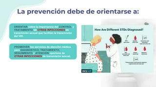 La prevención debe de orientarse a:
ORIENTAR sobre la importancia del CONTROL y
TRATAMIENTO de OTRAS INFECCIONES de
transmisión sexual que facilitan la transmisión
del VIH.
PROMOVER los servicios de atención médica
para DIAGNÓSTICO, TRATAMIENTO,
SEGUIMIENTO y ATENCIÓN oportuna de
OTRAS INFECCIONES de transmisión sexual.
 