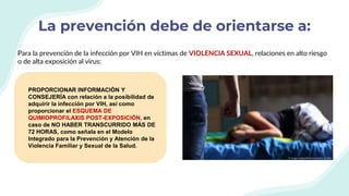 La prevención debe de orientarse a:
PROPORCIONAR INFORMACIÓN Y
CONSEJERÍA con relación a la posibilidad de
adquirir la infección por VIH, así como
proporcionar el ESQUEMA DE
QUIMIOPROFILAXIS POST-EXPOSICIÓN, en
caso de NO HABER TRANSCURRIDO MÁS DE
72 HORAS, como señala en el Modelo
Integrado para la Prevención y Atención de la
Violencia Familiar y Sexual de la Salud.
Para la prevención de la infección por VIH en víctimas de VIOLENCIA SEXUAL, relaciones en alto riesgo
o de alta exposición al virus:
 