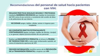Recomendaciones del personal de salud hacia pacientes
con VIH:
REALIZAR PRÁCTICAS SEXUALES SEGURAS Y PROTEGIDAS
mediante BARRERAS MECÁNICAS que impidan la transmisión
del VIH como el uso correcto y consistente del condón de látex
o de poliuretano de uso interno.
NO DONAR sangre, tejidos, células, semen ni órganos para
trasplante.
NO COMPARTIR OBJETOS POTENCIALMENTE
CONTAMINADOS (agujas, jeringas, cepillos de dientes, navajas)
y, en general, objetos punzocortantes de uso personal.
Realizar un DIAGNÓSTICO PERINATAL al ofrecer la PRUEBA
DE TAMIZAJE PARA VIH a toda mujer embarazada captada; así
como el tratamiento oportuno de VIH
PROVEER INFORMACIÓN científica acerca de la PREVENCIÓN
DE LA TRANSMISIÓN PERINATAL a mujeres con VIH
 