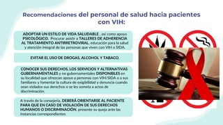 Recomendaciones del personal de salud hacia pacientes
con VIH:
ADOPTAR UN ESTILO DE VIDA SALUDABLE , así como apoyo
PSICOLÓGICO. Procurar asistir a TALLERES DE ADHERENCIA
AL TRATAMIENTO ANTIRRETROVIRAL, educación para la salud
y atención integral de las personas que viven con VIH o SIDA.
EVITAR EL USO DE DROGAS, ALCOHOL Y TABACO.
CONOCER SUS DERECHOS, LOS SERVICIOS Y ALTERNATIVAS
GUBERNAMENTALES y no gubernamentales DISPONIBLES en
su localidad que ofrezcan apoyo a personas con VIH/SIDA o a sus
familiares y fomentar la cultura de exigibilidad y denuncia cuando
sean violados sus derechos o se les someta a actos de
discriminación.
A través de la consejería, DEBERÁ ORIENTARSE AL PACIENTE
PARA QUE EN CASO DE VIOLACIÓN DE SUS DERECHOS
HUMANOS O DISCRIMINACIÓN, presente su queja ante las
instancias correspondientes
 