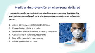 Medidas de prevención en el personal de Salud
Las autoridades del hospital deben proporcionar equipo personal de protección
que establece las medidas de control, así como un entrenamiento apropiado para
su uso:
1. Acceso a lavado y descontaminación de manos
2. Ropa quirúrgica y batas adecuadas
3. Variedad de guantes o tamaños, estériles y no estériles
4. Contenedores de material punzocortante
5. Mascarillas o respiradores apropiados
6. Lentes, gogles o pantalla facial
 