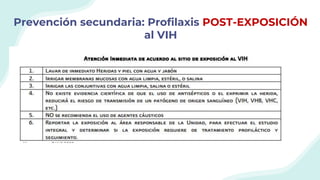 Prevención secundaria: Profilaxis POST-EXPOSICIÓN
al VIH
El manejo de la exposición ocupacional al VIH debe incluir:
1) Asesoría sobre el riesgo del evento para determinar posibilidad de transmisión
2) Discusión sobre profilaxis post-exposición con fármacos antirretrovirales
3) Apoyo emocional y psicológico
4) Información sobre prácticas sexuales seguras durante periodo de monitorización
5) Seguimiento médico estrecho que incluye exámenes serológicos
 