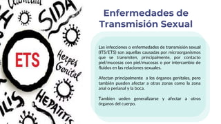 Las infecciones o enfermedades de transmisión sexual
(ITS/ETS) son aquellas causadas por microorganismos
que se transmiten, principalmente, por contacto
piel/mucosas con piel/mucosas o por intercambio de
fluidos en las relaciones sexuales.
Afectan principalmente a los órganos genitales, pero
también pueden afectar a otras zonas como la zona
anal o perianal y la boca.
Tambien ueden generalizarse y afectar a otros
órganos del cuerpo.
Enfermedades de
Transmisión Sexual
 