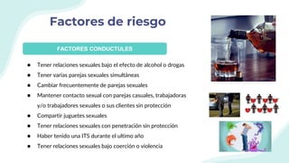 Factores de riesgo
FACTORES CONDUCTULES
● Tener relaciones sexuales bajo el efecto de alcohol o drogas
● Tener varias parejas sexuales simultáneas
● Cambiar frecuentemente de parejas sexuales
● Mantener contacto sexual con parejas casuales, trabajadoras
y/o trabajadores sexuales o sus clientes sin protección
● Compartir juguetes sexuales
● Tener relaciones sexuales con penetración sin protección
● Haber tenido una ITS durante el ultimo año
● Tener relaciones sexuales bajo coerción o violencia
 