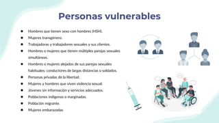 Personas vulnerables
● Hombres que tienen sexo con hombres (HSH).
● Mujeres transgénero.
● Trabajadoras y trabajadores sexuales y sus clientes.
● Hombres o mujeres que tienen múltiples parejas sexuales
simultáneas.
● Hombres o mujeres alejados de sus parejas sexuales
habituales: conductores de largas distancias o soldados.
● Personas privadas de la libertad.
● Mujeres y hombres que viven violencia sexual.
● Jóvenes sin información y servicios adecuados.
● Poblaciones indígenas o marginadas.
● Población migrante.
● Mujeres embarazadas
 