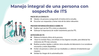 Manejo integral de una persona con
sospecha de ITS
INICIO DE LA CONSULTA
● Saludar a la persona y preguntarle el motivo de la consulta.
● Escuchar sus respuestas y tomar nota de los datos relevantes
PROVEER INFORMACIÓN BÁSICA SOBRE ITS
● Explicar qué son las ITS y cómo se adquieren.
● Subrayar la importancia de recibir tratamiento para las ITS.
DETECCIÓN DE ITS
● Elaborar la historia clínica de la persona.
● Hacer la revisión física, con énfasis en los órganos sexuales, para detectar los
síndromes de ITS más comunes.
● Realizar pruebas rápidas o solicitar otros estudios de laboratorio si se consideran
necesarios y están disponibles.
● Invitar a la persona a volver por sus resultados y a obtener el tratamiento que
requiere.
● Señalar los riesgos de la automedicación
 