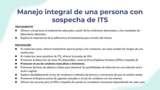 Manejo integral de una persona con
sospecha de ITS
TRATAMIENTO
● Ofrecer a la persona el tratamiento adecuado a partir de los síndromes detectados, o los resultados de
laboratorio obtenidos.
● Explicar la importancia de la adherencia al tratamiento para el éxito del mismo
PREVENCIÓN
● En todos los casos, ofrecer tratamiento para la pareja y los contactos, así como señalar los riesgos de una
reinfección.
● En todos los casos positivos de ITS, ofrecer la prueba de VIH.
● Promover la detección de otras ITS disponibles, como el Virus Papiloma Humano (VPH) y hepatitis B.
● Promover el uso de condones masculinos o femeninos.
● Promover barreras de plástico o látex para disminuir las posibilidades de infección en una relación oral o
anal o vaginal.
● Explicar detalladamente el uso de condones y métodos de barrera y cerciorarse de que no existen dudas.
● Promover la limpieza previa de juguetes sexuales o el uso de condones con los mismos.
● Ofrecer las vacunas para el VPH y hepatitis B cuando se consideren necesarias dependiendo de cada caso.
 