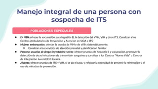 ● En HSH: ofrecer la vacunación para hepatitis B, la detección del VPH, VIH y otras ITS. Canalizar a los
Centros Ambulatorios de Prevención y Atención en SIDA e ITS
● Mujeres embarazadas: ofrecer la prueba de VIH y de sífilis sistemáticamente.
○ Canalizar a los servicios de atención prenatal y planificación familiar.
● Personas usuarias de drogas inyectables y otras: ofrecer pruebas de hepatitis B y vacunación, promover la
detección de otras infecciones de transmisión sanguínea y canalizar a los Centros “Nueva Vida” o Centros
de Integración Juvenil (CIJ) locales.
● Jóvenes: ofrecer pruebas de ITS y VIH, si se da el caso, y reforzar la necesidad de prevenir la reinfección y el
uso de métodos de prevención.
Manejo integral de una persona con
sospecha de ITS
POBLACIONES ESPECIALES
 