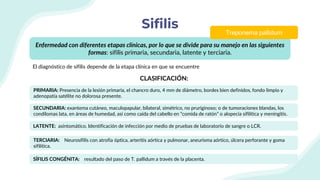 Sifilis
CLASIFICACIÓN:
Enfermedad con diferentes etapas clínicas, por lo que se divide para su manejo en las siguientes
formas: sífilis primaria, secundaria, latente y terciaria.
El diagnóstico de sífilis depende de la etapa clínica en que se encuentre
Treponema pallidum
PRIMARIA: Presencia de la lesión primaria, el chancro duro, 4 mm de diámetro, bordes bien definidos, fondo limpio y
adenopatía satélite no dolorosa presente.
SECUNDARIA: exantema cutáneo, maculopapular, bilateral, simétrico, no pruriginoso; o de tumoraciones blandas, los
condilomas lata, en áreas de humedad, así como caída del cabello en “comida de ratón” o alopecia sifilítica y meningitis.
LATENTE: asintomático. Identificación de infección por medio de pruebas de laboratorio de sangre o LCR.
TERCIARIA: Neurosífilis con atrofia óptica, arteritis aórtica y pulmonar, aneurisma aórtico, úlcera perforante y goma
sifilítica.
SÍFILIS CONGÉNITA: resultado del paso de T. pallidum a través de la placenta.
 