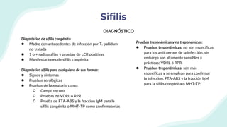 Sifilis
Diagnóstico de sifilis congénita
● Madre con antecedentes de infección por T. pallidum
no tratada
● 1 o + radiografías y pruebas de LCR positivas
● Manifestaciones de sifilis congénita
Diagnóstico sifilis para cualquiera de sus formas:
● Signos y síntomas
● Pruebas serológicas
● Pruebas de laboratorio como:
○ Campo oscuro
○ Pruebas de VDRL o RPR
○ Prueba de FTA-ABS y la fracción IgM para la
sífilis congénita o MHT-TP como confirmatorias
DIAGNÓSTICO
Pruebas treponémicas y no treponémicas:
● Pruebas treponémicas: no son específicas
para los anticuerpos de la infección, sin
embargo son altamente sensibles y
prácticas: VDRL ó RPR.
● Pruebas treponémicas: son más
específicas y se emplean para confirmar
la infección, FTA-ABS y la fracción IgM
para la sífilis congénita o MHT-TP.
 