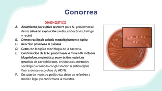 Gonorrea
DIAGNÓSTICO
A. Aislamiento por cultivo selectivo para N. gonorrhoeae
de los sitios de exposición (uretra, endocérvix, faringe
y recto)
B. Demostración de colonia morfológicamente típica
C. Reacción positiva a la oxidasa
D. Gram con la típica morfología de la bacteria.
E. Confirmación de la N. gonorrhoeae a través de métodos
bioquímicos, enzimáticos o por ácidos nucleicos
(pruebas de carbohidratos, enzimáticas, métodos
serológicos como la conglutinación o anticuerpos
fluorescentes o probos de ADN).
F. En caso de muestra pediátrica, debe de referirse a
medico legal ya confirmada la muestra.
 