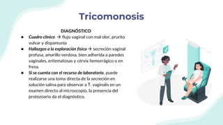 Tricomonosis
DIAGNÓSTICO
● Cuadro clínico  flujo vaginal con mal olor, prurito
vulvar y dispareunia
● Hallazgos a la exploración física  secreción vaginal
profusa, amarillo verdosa, bien adherida a paredes
vaginales, eritematosas y cérvix hemorrágico o en
fresa.
● Si se cuenta con el recurso de laboratorio, puede
realizarse una toma directa de la secreción en
solución salina para observar a T. vaginalis en un
examen directo al microscopio, la presencia del
protozoario da el diagnóstico.
 