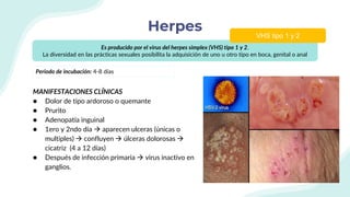 Herpes
MANIFESTACIONES CLÍNICAS
● Dolor de tipo ardoroso o quemante
● Prurito
● Adenopatía inguinal
● 1ero y 2ndo día  aparecen ulceras (únicas o
multiples)  confluyen  úlceras dolorosas 
cicatriz (4 a 12 días)
● Después de infección primaria  virus inactivo en
ganglios.
Es producido por el virus del herpes simplex (VHS) tipo 1 y 2.
La diversidad en las prácticas sexuales posibilita la adquisición de uno u otro tipo en boca, genital o anal
VHS tipo 1 y 2
Periodo de incubación: 4-8 días
 