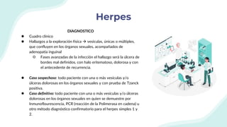 Herpes
DIAGNOSTICO
● Cuadro clínico
● Hallazgos a la exploración física  vesículas, únicas o múltiples,
que confluyen en los órganos sexuales, acompañados de
adenopatía inguinal
○ Fases avanzadas de la infección el hallazgo será la úlcera de
bordes mal definidos, con halo eritematoso, dolorosa y con
el antecedente de recurrencia.
● Caso sospechoso: todo paciente con una o más vesículas y/o
úlceras dolorosas en los órganos sexuales y con prueba de Tzanck
positiva.
● Caso definitivo: todo paciente con una o más vesículas y/o úlceras
dolorosas en los órganos sexuales en quien se demuestre por
Inmunoflourescencia, PCR (reacción de la Polimerasa en cadena) u
otro método diagnóstico confirmatorio para el herpes simples 1 y
2.
 