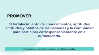 El fortalecimiento de conocimientos, aptitudes,
actitudes y hábitos de las personas y la comunidad
para participar corresponsablemente en el
autocuidado.
PROMOVER:
Promoción de la salud deberán basarse en evidencia científica.
 