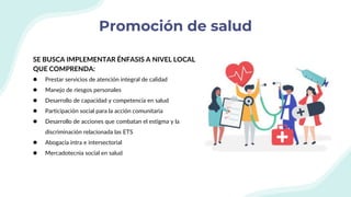 Promoción de salud
SE BUSCA IMPLEMENTAR ÉNFASIS A NIVEL LOCAL
QUE COMPRENDA:
● Prestar servicios de atención integral de calidad
● Manejo de riesgos personales
● Desarrollo de capacidad y competencia en salud
● Participación social para la acción comunitaria
● Desarrollo de acciones que combatan el estigma y la
discriminación relacionada las ETS
● Abogacía intra e intersectorial
● Mercadotecnia social en salud
 