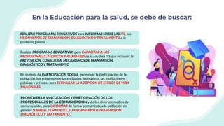En la Educación para la salud, se debe de buscar:
REALIZAR PROGRAMAS EDUCATIVOS para INFORMAR SOBRE LAS ITS, sus
MECANISMOS DE TRANSMISIÓN, DIAGNÓSTICO Y TRATAMIENTO a la
población general
Realizar PROGRAMAS EDUCATIVOS para CAPACITAR A LOS
PROFESIONALES, TÉCNICOS Y AUXILIARES de la salud en ITS que incluyan: la
PREVENCIÓN, CONSEJERÍA, MECANISMOS DE TRANSMISIÓN,
DIAGNÓSTICO Y TRATAMIENTO
En materia de PARTICIPACIÓN SOCIAL, promover la participación de la
población, los gobiernos de las entidades federativas, las instituciones
públicas y privadas para ESTIMULAR LA ADOPCIÓN DE ESTILOS DE VIDA
SALUDABLES.
PROMOVER LA VINCULACIÓN Y PARTICIPACIÓN DE LOS
PROFESIONALES DE LA COMUNICACIÓN y de los diversos medios de
comunicación, para INFORMAR de forma permanente a la población en
general SOBRE EL TEMA DE ITS, SU MECANISMO DE TRANSMISIÓN,
DIAGNÓSTICO Y TRATAMIENTO.
 