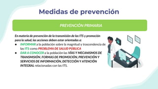 Medidas de prevención
En materia de prevención de la transmisión de las ITS y promoción
para la salud, las acciones deben estar orientadas a:
● INFORMAR a la población sobre la magnitud y trascendencia de
las ITS como PROBLEMA DE SALUD PÚBLICA
● DAR A CONOCER a la población las VÍAS Y MECANISMOS DE
TRANSMISIÓN, FORMAS DE PROMOCIÓN, PREVENCIÓN Y
SERVICIOS DE INFORMACIÓN, DETECCIÓN Y ATENCIÓN
INTEGRAL relacionadas con las ITS.
PREVENCIÓN PRIMARIA
 