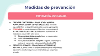 Medidas de prevención
● ORIENTAR E INFORMAR A LA POBLACIÓN SOBRE LA
ADOPCIÓN DE ESTILOS DE VIDA SALUDABLES haciendo
especial énfasis en las prácticas sexuales seguras y protegidas
● FOMENTAR en las personas con ITS activas o controladas, el
AUTOCUIDADO DE LA SALUD, incluyendo la promoción de
medidas de prevención, tales como:
○ Abstenerse de prácticas sexuales hasta su recuperación
○ Tener sólo una pareja sexual
○ Tener prácticas sexuales protegidas o seguras para romper la
cadena de transmisión o de adquisición de otras ITS
● PROMOVER SERVICIOS DE CALIDAD Y ACCESIBLES DE
ASISTENCIA, en los cuales se proporcione consejería, diagnóstico y
tratamiento oportuno a personas sintomáticas y a sus parejas
sexuales
PREVENCIÓN SECUNDARIA
 