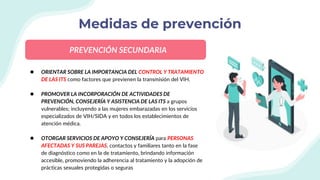 Medidas de prevención
● ORIENTAR SOBRE LA IMPORTANCIA DEL CONTROL Y TRATAMIENTO
DE LAS ITS como factores que previenen la transmisión del VIH.
● PROMOVER LA INCORPORACIÓN DE ACTIVIDADES DE
PREVENCIÓN, CONSEJERÍA Y ASISTENCIA DE LAS ITS a grupos
vulnerables; incluyendo a las mujeres embarazadas en los servicios
especializados de VIH/SIDA y en todos los establecimientos de
atención médica.
● OTORGAR SERVICIOS DE APOYO Y CONSEJERÍA para PERSONAS
AFECTADAS Y SUS PAREJAS, contactos y familiares tanto en la fase
de diagnóstico como en la de tratamiento, brindando información
accesible, promoviendo la adherencia al tratamiento y la adopción de
prácticas sexuales protegidas o seguras
PREVENCIÓN SECUNDARIA
 
