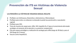 Prevención de ITS en Víctimas de Violencia
Sexual
LA ATENCIÓN A LA VÍCTIMA DE VIOLENCIA SEXUAL INCLUYE:
● Profilaxis con Ceftriaxona, Doxiciclina o Azitromicina y Metronidazol.
● Profilaxis para evitar un embarazo no deseado (cuando hay penetración y eyaculación
vaginal).
● Profilaxis para VIH.
● Toma de muestra de sangre para: sífilis, VIH, hepatitis B y C (para el conocimiento del estado
serológico al momento de la atención y su posterior comparación)
● Cita para apoyo psicológico y realización de serología para sífilis (luego de 30 días) y para el
VIH (luego de 3 meses).
● Vacuna contra hepatitis B.
 