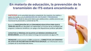 En materia de educación, la prevención de la
transmisión de ITS estará encaminada a:
PARTICIPAR con la autoridad educativa competente, los maestros, las madres y
padres de familia, en la ELABORACIÓN DE LOS PLANES Y PROGRAMAS
EDUCATIVOS, desde la educación básica para adolescentes y adultos jóvenes que
favorezcan la prevención y control de las ITS.
Buscar la PARTICIPACIÓN DE LA COMUNIDAD EDUCATIVA PARA QUE EL
TEMA DE LAS ITS sea abordado con objetividad, en función de los resultados del
progreso y evidencia científicos y en apego a las disposiciones jurídicas aplicables
CAPACITAR AL PERSONAL DE SALUD EN LAS MEDIDAS UNIVERSALES DE
BIOSEGURIDAD, con el fin de reducir el riesgo de transmisión de alguna ITS
PROMOVER continuamente el USO consistente y CORRECTO DE LOS CONDONES
DE LÁTEX O DE POLIURETANO EN PRÁCTICAS SEXUALES, con información veraz y
completa de la efectividad del mismo.
 