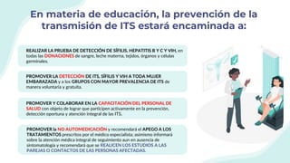 En materia de educación, la prevención de la
transmisión de ITS estará encaminada a:
REALIZAR LA PRUEBA DE DETECCIÓN DE SÍFILIS, HEPATITIS B Y C Y VIH, en
todas las DONACIONES de sangre, leche materna, tejidos, órganos y células
germinales.
PROMOVER LA DETECCIÓN DE ITS, SÍFILIS Y VIH A TODA MUJER
EMBARAZADA y a los GRUPOS CON MAYOR PREVALENCIA DE ITS de
manera voluntaria y gratuita.
PROMOVER Y COLABORAR EN LA CAPACITACIÓN DEL PERSONAL DE
SALUD con objeto de lograr que participen activamente en la prevención,
detección oportuna y atención integral de las ITS.
PROMOVER la NO AUTOMEDICACIÓN y recomendará el APEGO A LOS
TRATAMIENTOS prescritos por el médico especialista; asimismo informará
sobre la atención médica integral de seguimiento aun en ausencia de
sintomatología y recomendará que se REALICEN LOS ESTUDIOS A LAS
PAREJAS O CONTACTOS DE LAS PERSONAS AFECTADAS.
 